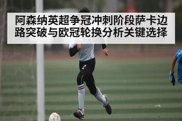 阿森纳英超争冠冲刺阶段萨卡边路突破与欧冠轮换分析关键选择 - BwinAsia